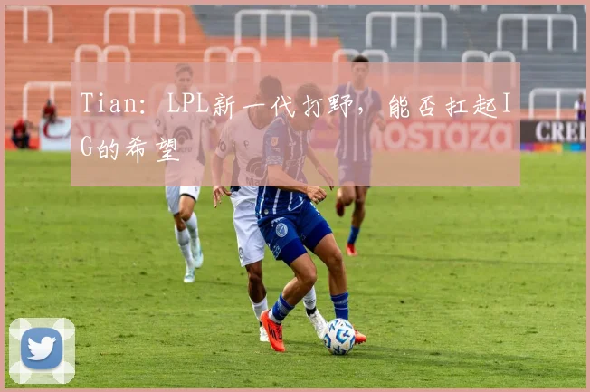 Tian：LPL新一代打野，能否扛起IG的希望