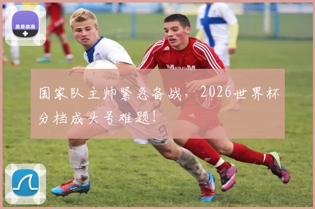 国家队主帅紧急备战，2026世界杯分档成头号难题！