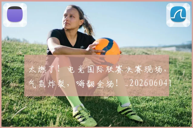 太燃了！电竞国际联赛决赛现场，气氛炸裂，嗨翻全场！_20260604144521_20260707021915