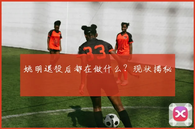 姚明退役后都在做什么?现状揭秘