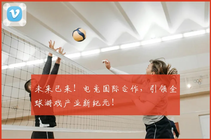 未来已来！电竞国际合作，引领全球游戏产业新纪元！