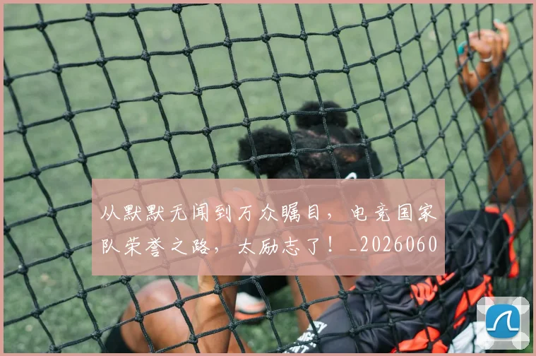从默默无闻到万众瞩目，电竞国家队荣誉之路，太励志了！_20260601173335_20260704165204