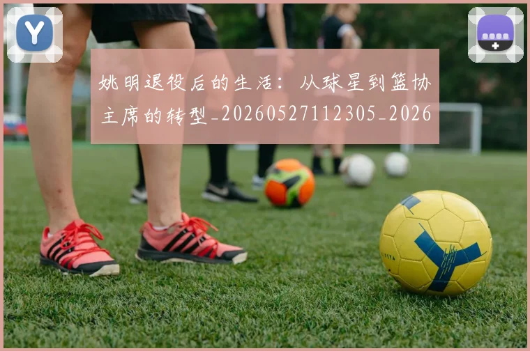 姚明退役后的生活:从球星到篮协主席的转型_20260527112305_20260707143610