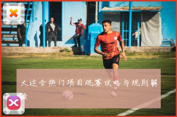 大运会热门项目观赛攻略与规则解读