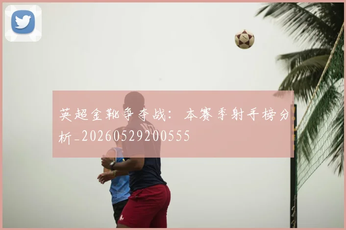 英超金靴争夺战：本赛季射手榜分析_20260529200555