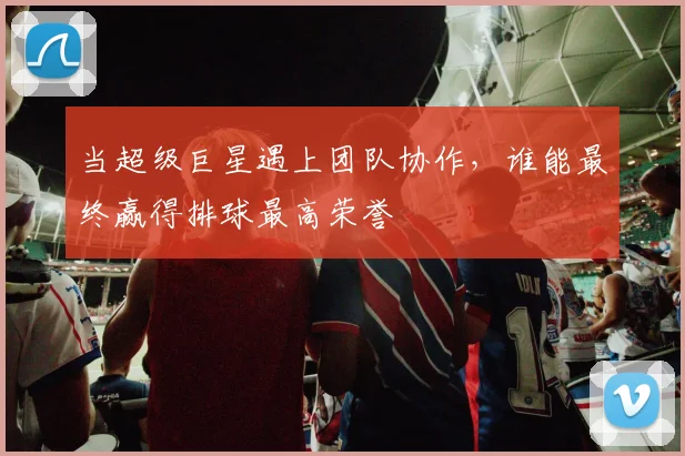 当超级巨星遇上团队协作，谁能最终赢得排球最高荣誉