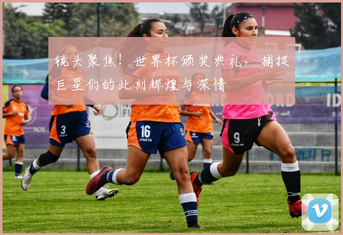 镜头聚焦！世界杯颁奖典礼，捕捉巨星们的此刻辉煌与深情