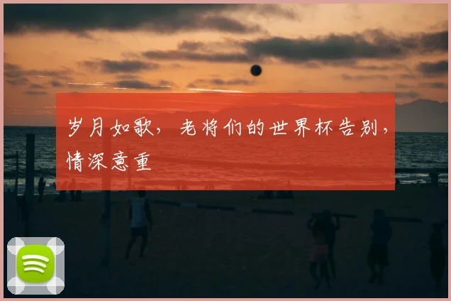 岁月如歌，老将们的世界杯告别，情深意重