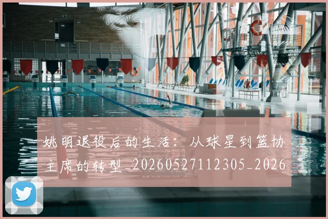 姚明退役后的生活：从球星到篮协主席的转型_20260527112305_20260707143610