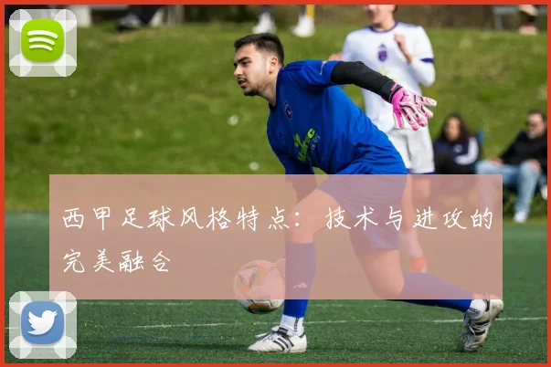 西甲足球风格特点：技术与进攻的完美融合