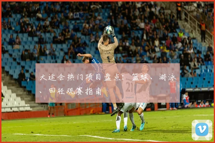 大运会热门项目盘点：篮球、游泳、田径观赛指南