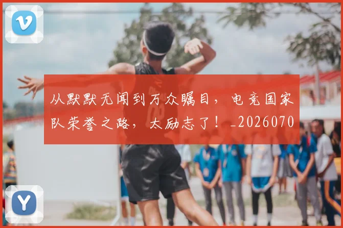 从默默无闻到万众瞩目，电竞国家队荣誉之路，太励志了！_20260704165204