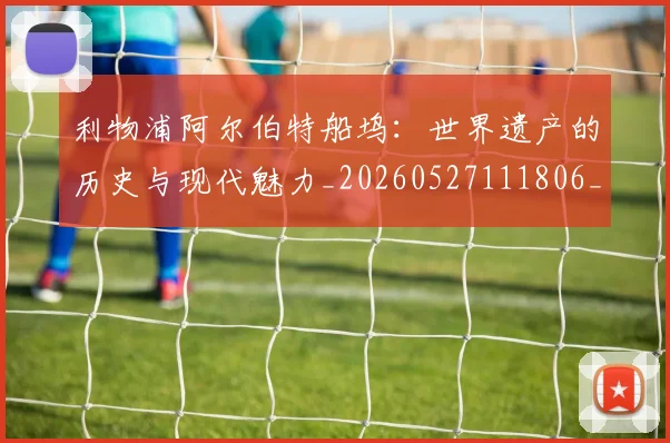 利物浦阿尔伯特船坞：世界遗产的历史与现代魅力_20260527111806_20260704173642