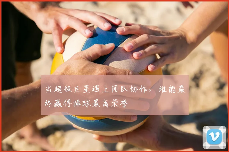 当超级巨星遇上团队协作,谁能最终赢得排球最高荣誉
