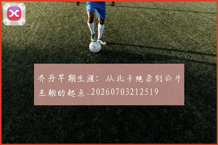 乔丹早期生涯：从北卡绝杀到公牛王朝的起点_20260703212519